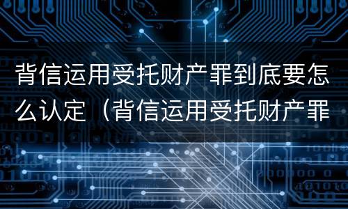 背信运用受托财产罪到底要怎么认定（背信运用受托财产罪中的犯罪主体包括）