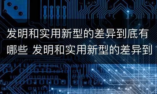 发明和实用新型的差异到底有哪些 发明和实用新型的差异到底有哪些呢