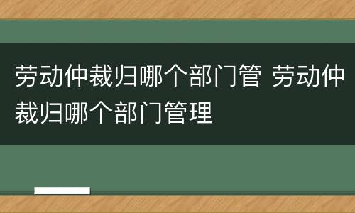 劳动仲裁归哪个部门管 劳动仲裁归哪个部门管理 劳动仲裁归哪个部门管 劳动仲裁归哪个部门管理