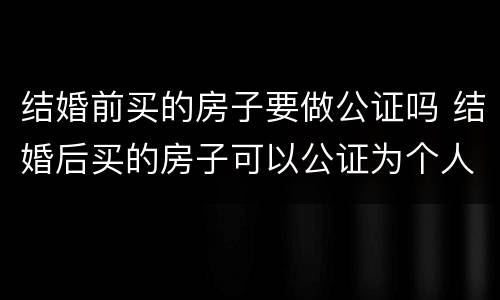 结婚前买的房子要做公证吗 结婚后买的房子可以公证为个人吗