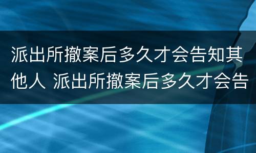 派出所撤案后多久才会告知其他人 派出所撤案后多久才会告知其他人情况