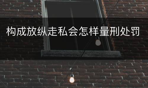 构成放纵走私会怎样量刑处罚