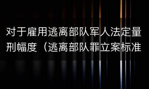 对于雇用逃离部队军人法定量刑幅度（逃离部队罪立案标准）