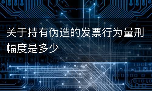 关于持有伪造的发票行为量刑幅度是多少