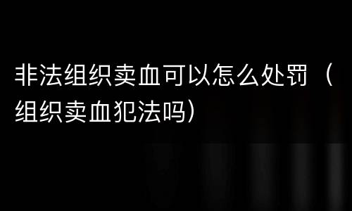 非法组织卖血可以怎么处罚（组织卖血犯法吗）