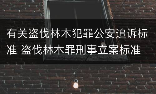 有关盗伐林木犯罪公安追诉标准 盗伐林木罪刑事立案标准