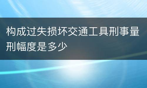 构成过失损坏交通工具刑事量刑幅度是多少