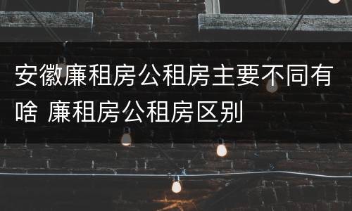 安徽廉租房公租房主要不同有啥 廉租房公租房区别