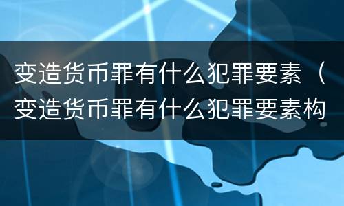 变造货币罪有什么犯罪要素（变造货币罪有什么犯罪要素构成）