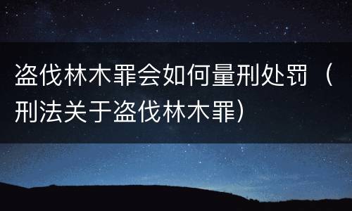 盗伐林木罪会如何量刑处罚（刑法关于盗伐林木罪）