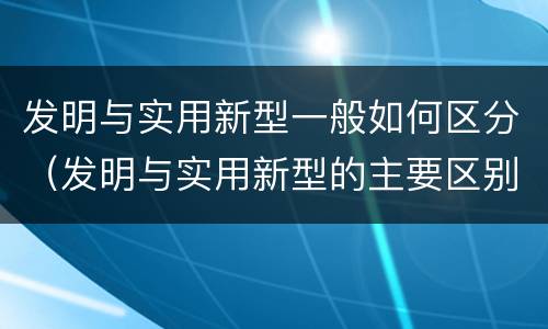 发明与实用新型一般如何区分（发明与实用新型的主要区别）