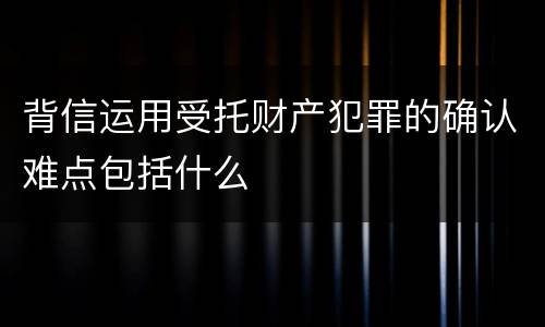 背信运用受托财产犯罪的确认难点包括什么