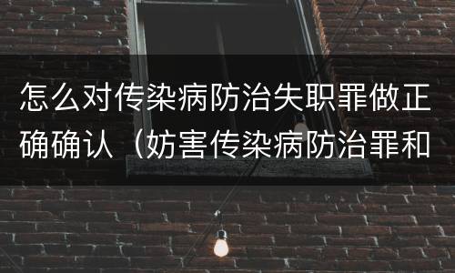 怎么对传染病防治失职罪做正确确认（妨害传染病防治罪和传染病防治失职罪）