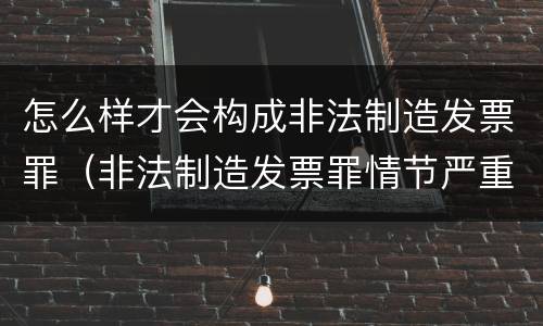 怎么样才会构成非法制造发票罪（非法制造发票罪情节严重）