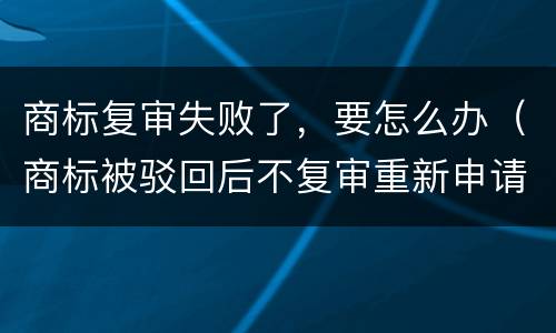 商标复审失败了，要怎么办（商标被驳回后不复审重新申请可以么）