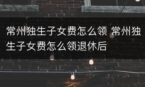 常州独生子女费怎么领 常州独生子女费怎么领退休后