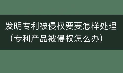 发明专利被侵权要要怎样处理（专利产品被侵权怎么办）