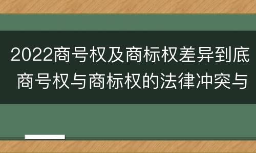 2022商号权及商标权差异到底 商号权与商标权的法律冲突与解决