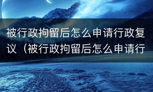 被行政拘留后怎么申请行政复议（被行政拘留后怎么申请行政复议呢）
