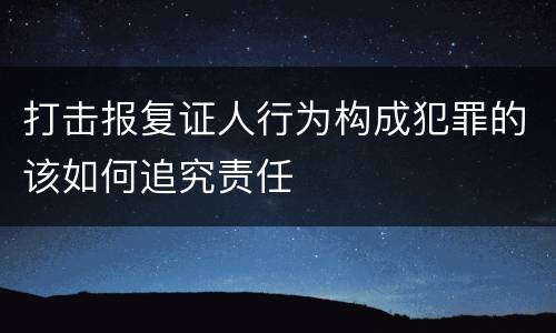 打击报复证人行为构成犯罪的该如何追究责任