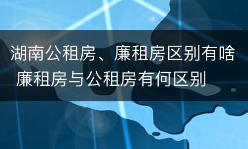 湖南公租房、廉租房区别有啥 廉租房与公租房有何区别