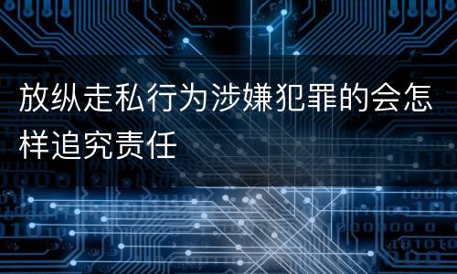 放纵走私行为涉嫌犯罪的会怎样追究责任