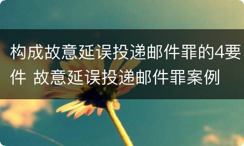 构成故意延误投递邮件罪的4要件 故意延误投递邮件罪案例