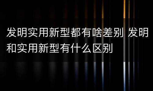 发明实用新型都有啥差别 发明和实用新型有什么区别