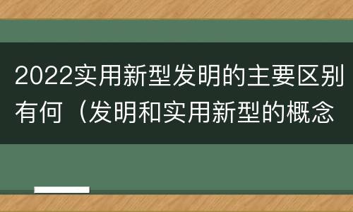 2022实用新型发明的主要区别有何（发明和实用新型的概念）
