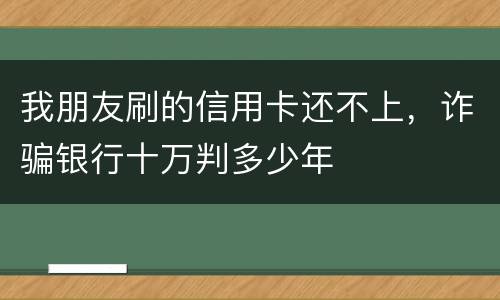 我朋友刷的信用卡还不上，诈骗银行十万判多少年