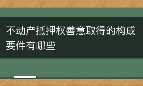 不动产抵押权善意取得的构成要件有哪些