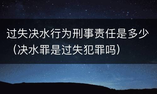 过失决水行为刑事责任是多少（决水罪是过失犯罪吗）