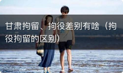甘肃拘留、拘役差别有啥（拘役拘留的区别）