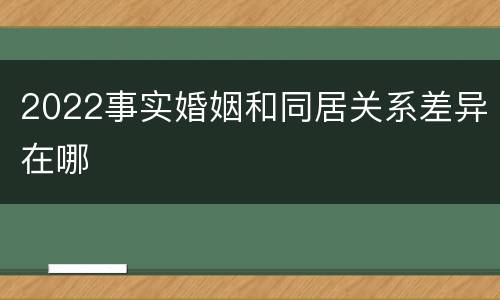 2022事实婚姻和同居关系差异在哪