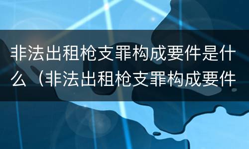非法出租枪支罪构成要件是什么（非法出租枪支罪构成要件是什么意思）