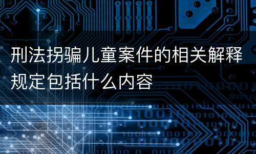 刑法拐骗儿童案件的相关解释规定包括什么内容