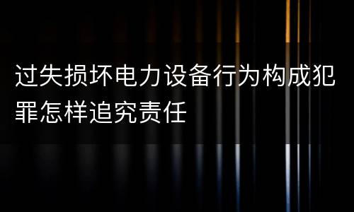 过失损坏电力设备行为构成犯罪怎样追究责任