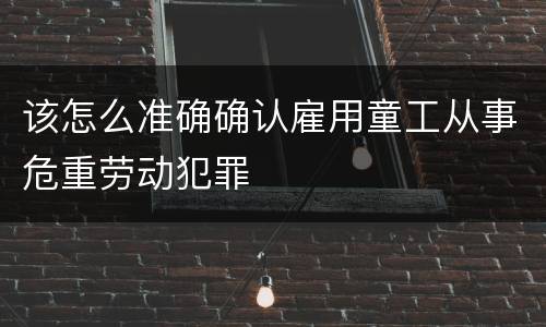该怎么准确确认雇用童工从事危重劳动犯罪