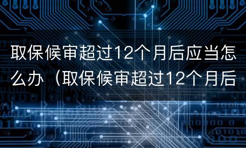 取保候审超过12个月后应当怎么办（取保候审超过12个月后应当怎么办呢）