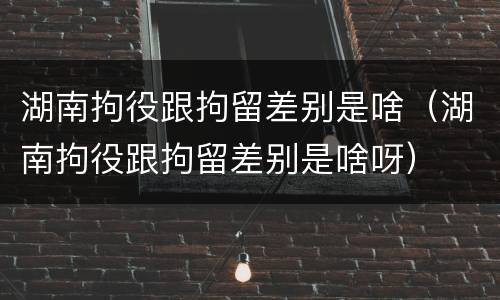 湖南拘役跟拘留差别是啥（湖南拘役跟拘留差别是啥呀）