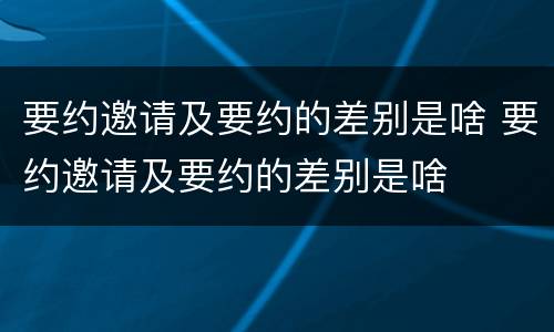 要约邀请及要约的差别是啥 要约邀请及要约的差别是啥