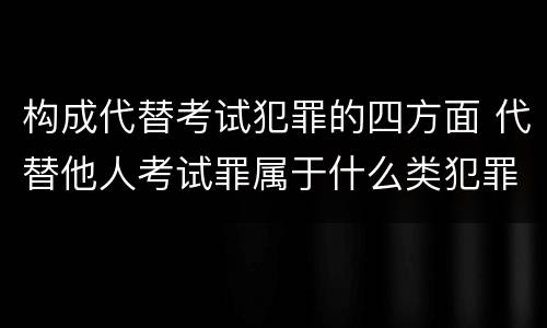 构成代替考试犯罪的四方面 代替他人考试罪属于什么类犯罪