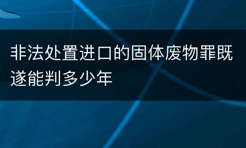 非法处置进口的固体废物罪既遂能判多少年