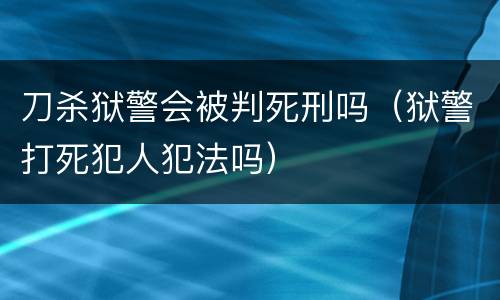 刀杀狱警会被判死刑吗（狱警打死犯人犯法吗）
