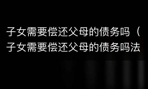子女需要偿还父母的债务吗（子女需要偿还父母的债务吗法律）