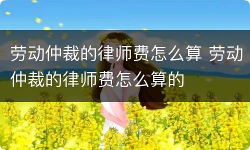 劳动仲裁的律师费怎么算 劳动仲裁的律师费怎么算的