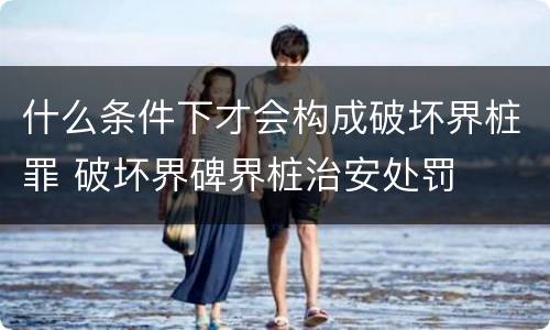 什么条件下才会构成破坏界桩罪 破坏界碑界桩治安处罚