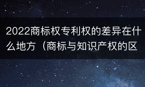 2022商标权专利权的差异在什么地方（商标与知识产权的区别）