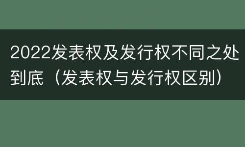 2022发表权及发行权不同之处到底（发表权与发行权区别）