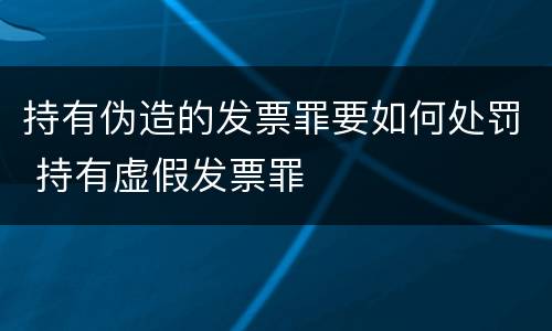 持有伪造的发票罪要如何处罚 持有虚假发票罪